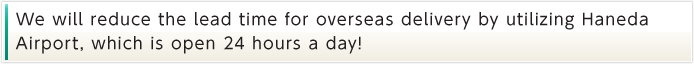 We will reduce the lead time for overseas delivery by utilizing Haneda  Airport, which is open 24 hours a day!