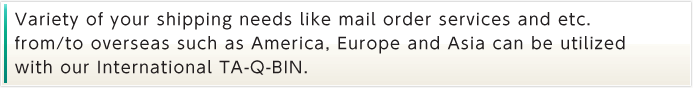 Variety of your shipping needs like mail order services and etc. from/to overseas such as America, Europe and Asia can be utilized with our International TA-Q-BIN.